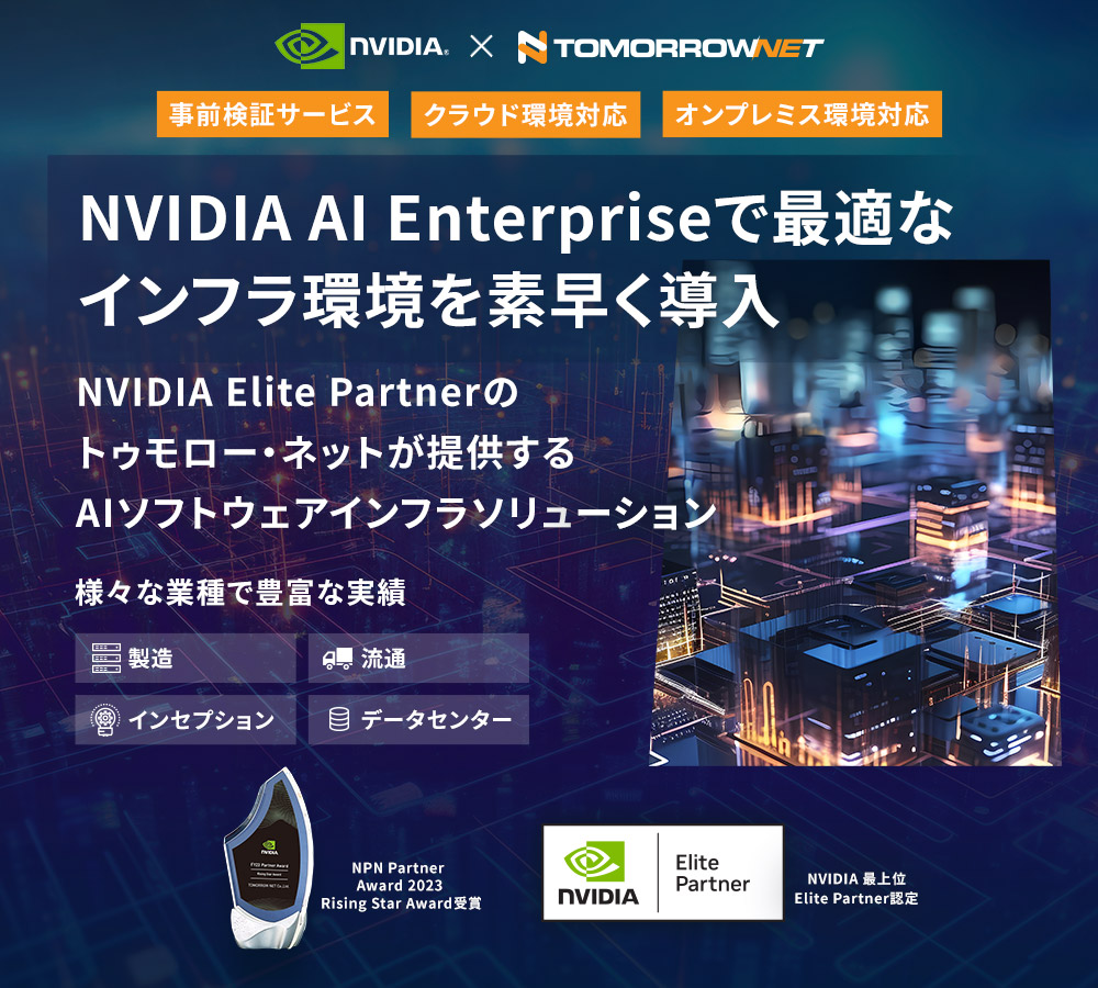 事前検証サービス、クラウド環境対応、オンプレミス環境対応  NVIDIA AI Enterpriseで最適なインフラ環境を素早く導入  NVIDIA Elite Partnerのトゥモロー・ネットが提供するAIソフトウェアソリューション  様々な業種で豊富な実績  製造、流通、インセプション、データセンター  NPN Partner Award 2023 Rising Star Award受賞  NVIDIA 最上位 Elite Partner認定