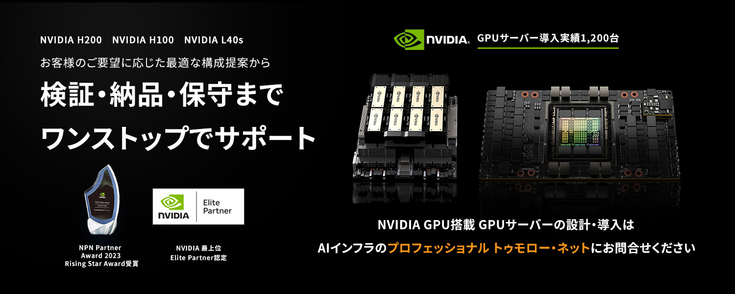 NVIDIA H200、NVIDIA H100、NVIDIA L40s  お客様のご要望に応じた最適な構成提案から検証・納品・保守までワンストップでサポート  GPUサーバー導入実績1,200台  NVIDIA GPU搭載 GPUサーバーの設計・導入はAIインフラのプロフェッショナル トゥモローネットにお問合せください  NPN Partner Award 2023 Rising Star Award受賞  NVIDIA 最上位 Elite Partner認定
